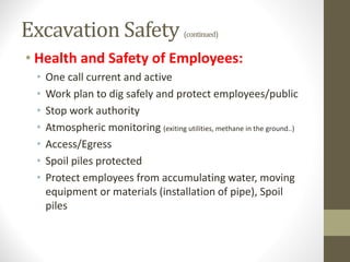 Excavation Safety (continued)
• Health and Safety of Employees:
• One call current and active
• Work plan to dig safely and protect employees/public
• Stop work authority
• Atmospheric monitoring (exiting utilities, methane in the ground..)
• Access/Egress
• Spoil piles protected
• Protect employees from accumulating water, moving
equipment or materials (installation of pipe), Spoil
piles
 