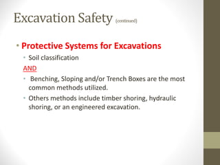 Excavation Safety (continued)
• Protective Systems for Excavations
• Soil classification
AND
• Benching, Sloping and/or Trench Boxes are the most
common methods utilized.
• Others methods include timber shoring, hydraulic
shoring, or an engineered excavation.
 