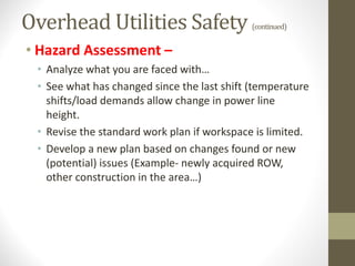 Overhead Utilities Safety (continued)
• Hazard Assessment –
• Analyze what you are faced with…
• See what has changed since the last shift (temperature
shifts/load demands allow change in power line
height.
• Revise the standard work plan if workspace is limited.
• Develop a new plan based on changes found or new
(potential) issues (Example- newly acquired ROW,
other construction in the area…)
 