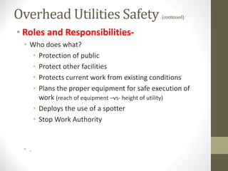 Overhead Utilities Safety (continued)
• Roles and Responsibilities-
• Who does what?
• Protection of public
• Protect other facilities
• Protects current work from existing conditions
• Plans the proper equipment for safe execution of
work (reach of equipment –vs- height of utility)
• Deploys the use of a spotter
• Stop Work Authority
• .
 