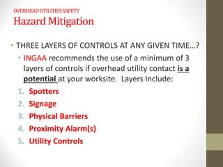 OVERHEADUTILITIESSAFETY
Hazard Mitigation
• THREE LAYERS OF CONTROLS AT ANY GIVEN TIME…?
• INGAA recommends the use of a minimum of 3
layers of controls if overhead utility contact is a
potential at your worksite. Layers Include:
1. Spotters
2. Signage
3. Physical Barriers
4. Proximity Alarm(s)
5. Utility Controls
 
