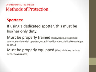 OVERHEADUTILITIESSAFETY
Methods of Protection
Spotters:
If using a dedicated spotter, this must be
his/her only duty.
Must be properly trained (knowledge, established
communication with operator, established location, ability/knowledge
to act…)
Must be properly equipped (Vest, air horn, radio as
needed/warranted)
 