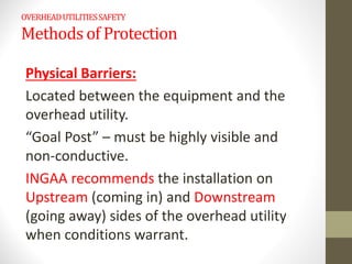 OVERHEADUTILITIESSAFETY
Methods of Protection
Physical Barriers:
Located between the equipment and the
overhead utility.
“Goal Post” – must be highly visible and
non-conductive.
INGAA recommends the installation on
Upstream (coming in) and Downstream
(going away) sides of the overhead utility
when conditions warrant.
 
