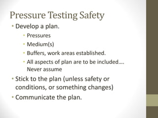 Pressure Testing Safety
• Develop a plan.
• Pressures
• Medium(s)
• Buffers, work areas established.
• All aspects of plan are to be included….
Never assume
• Stick to the plan (unless safety or
conditions, or something changes)
• Communicate the plan.
 