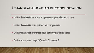 ÉCHANGE ATELIER – PLAN DE COMMUNICATION
• Utiliser le matériel de votre poupée russe pour donner du sens
• Utiliser la roulette pour prévoir les changements
• Utiliser les parties prenantes pour définir vos publics cibles
• Définir votre plan : à qui ? Quand ? Comment ?
 