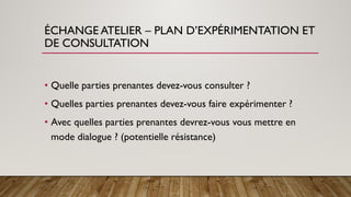 ÉCHANGE ATELIER – PLAN D’EXPÉRIMENTATION ET
DE CONSULTATION
• Quelle parties prenantes devez-vous consulter ?
• Quelles parties prenantes devez-vous faire expérimenter ?
• Avec quelles parties prenantes devrez-vous vous mettre en
mode dialogue ? (potentielle résistance)
 