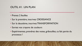 OUTIL #1 : UN PLAN
• Prenez 2 feuilles
• Sur la première, inscrivez CROISSANCE
• Sur la deuxième, inscrivezTRANSFORMATION
• Sortez vos crayons de couleurs
• Expérimentez, prendrez des notes, gribouillez, ca fait partie du
processus !
 