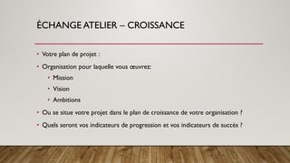 ÉCHANGE ATELIER – CROISSANCE
• Votre plan de projet :
• Organisation pour laquelle vous œuvrez:
• Mission
• Vision
• Ambitions
• Ou se situe votre projet dans le plan de croissance de votre organisation ?
• Quels seront vos indicateurs de progression et vos indicateurs de succès ?
 