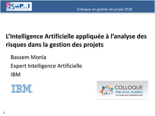 Colloque en gestion de projet 2018
1
L’Intelligence Artificielle appliquée à l’analyse des
risques dans la gestion des projets
Bassem Monla
Expert Intelligence Artificielle
IBM
 