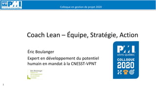 Colloque en gestion de projet 2020
1
Coach Lean – Équipe, Stratégie, Action
Éric Boulanger
Expert en développement du potentiel
humain en mandat à la CNESST-VPNT
 
