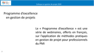 Colloque en gestion de projet 2020
2
BASE- 5
Webinaires
Le « Programme d’excellence » est une
série de webinaires, offerts en français,
sur l’application de méthodes pratiques
en gestion de projet pour professionnels
du PMI
Programme d’excellence
en gestion de projets
 