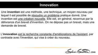 Innovation
L'innovation est la recherche constante d'améliorations de l'existant, par
contraste avec l'invention, qui vise à créer du nouveau.
Une invention est une méthode, une technique, un moyen nouveau par
lequel il est possible de résoudre un problème pratique donné. Une
invention est une création nouvelle. Elle est, en général, reconnue par la
délivrance d'un brevet d'invention. On ne dépose pas un brevet, mais une
demande de brevet.
 