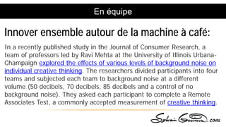 En équipe
In a recently published study in the Journal of Consumer Research, a
team of professors led by Ravi Mehta at the University of Illinois Urbana-
Champaign explored the effects of various levels of background noise on
individual creative thinking. The researchers divided participants into four
teams and subjected each team to background noise at a different
volume (50 decibels, 70 decibels, 85 decibels and a control of no
background noise). They asked each participant to complete a Remote
Associates Test, a commonly accepted measurement of creative thinking.
Innover ensemble autour de la machine à café:
 