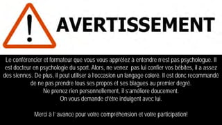 Le conférencier et formateur que vous vous apprêtez à entendre n’est pas psychologue. Il
est docteur en psychologie du sport. Alors, ne venez pas lui confier vos bébites, il a assez
des siennes. De plus, il peut utiliser à l’occasion un langage coloré. Il est donc recommandé
de ne pas prendre tous ses propos et ses blagues au premier degré.
Ne prenez rien personnellement, il s’améliore doucement.
On vous demande d’être indulgent avec lui.
Merci à l’ avance pour votre compréhension et votre participation!
 