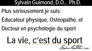 Sylvain Guimond, D.O., Ph.D.
Plus sérieusement je suis:
Éducateur physique, Ostéopathe, et
Docteur en psychologie du sport
La vie, c’est du sport
 