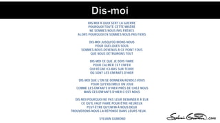DIS-MOI À QUOI SERT LA GUERRE
POURQUOI TOUTE CETTE MISÈRE
NE SOMMES NOUS PAS FRÈRES
ALORS POURQUOI EN SOMMES NOUS PAS FIERS
DIS-MOI JUSQU'OÙ IRONS-NOUS
POUR QUELQUES SOUS
SOMMES-NOUS DEVENUS À CE POINT FOUS
QUE NOUS DÉTRUIRONS TOUT
DIS-MOI CE QUE JE DOIS FAIRE
POUR CALMER CET ENFER
QUI RÈGNE ICI-BAS SUR TERRE
OÙ SONT LES ENFANTS D'HIER
DIS-MOI QUE L'ON SE DONNERA RENDEZ-VOUS
POUR QU'ENSEMBLE ON JOUE
COMME LES ENFANTS D'HIER PRÈS DE CHEZ NOUS
MAIS CES ENFANTS D'HIER C’EST NOUS
DIS-MOI POURQUOI NE PAS LEUR DEMANDER À EUX
CE QU'IL FAUT FAIRE POUR ÊTRE HEUREUX
PEUT-ÊTRE QU'ENFIN À NOUS DEUX
TROUVERONS-NOUS LA RÉPONSE DANS LEURS YEUX.
SYLVAIN GUIMOND
 