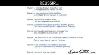 Réussir, ce n’est pas toujours ce que l’on croit
ce n’est pas toujours ce que l’on voit
Réussir, ce n’est pas devenir riche et célèbre
ce n’est pas devenir puissant et contrôlant
Réussir, c’est sortir de son lit le matin
c’est vivre sa journée avec entrain
Réussir, c’est être heureux de ce qu’on fera durant la journée
c’est être si heureux qu’on a l’impression de s’envoler
Réussir, c’est travailler avec des gens qu’on apprécie
c’est être connecté pleinement à la vie
Réussir, c’est se coucher le soir et savoir qu’on fait du mieux qu’on a pu
C’est d’ entrer dans le cœur de l’inconnu
Réussir, c’est connaître la joie, la liberté et l’amitié.
C’est de se connaitre et de s’aimer tel qu’on est
Réussir, c’est servir pour s’accomplir
RÉUSSIR…
 