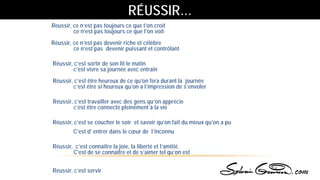 Réussir, ce n’est pas toujours ce que l’on croit
ce n’est pas toujours ce que l’on voit
Réussir, ce n’est pas devenir riche et célèbre
ce n’est pas devenir puissant et contrôlant
Réussir, c’est sortir de son lit le matin
c’est vivre sa journée avec entrain
Réussir, c’est être heureux de ce qu’on fera durant la journée
c’est être si heureux qu’on a l’impression de s’envoler
Réussir, c’est travailler avec des gens qu’on apprécie
c’est être connecté pleinement à la vie
Réussir, c’est se coucher le soir et savoir qu’on fait du mieux qu’on a pu
C’est d’ entrer dans le cœur de l’inconnu
Réussir, c’est connaître la joie, la liberté et l’amitié.
C’est de se connaitre et de s’aimer tel qu’on est
Réussir, c’est servir
RÉUSSIR…
 