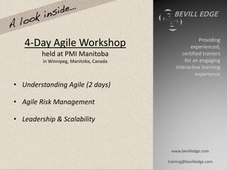Providing
   4-Day Agile Workshop                             experienced,
         held at PMI Manitoba                   certified trainers
         in Winnipeg, Manitoba, Canada           for an engaging
                                             interactive learning
                                                       experience
• Understanding Agile (2 days)

• Agile Risk Management

• Leadership & Scalability



                                          www.bevilledge.com

                                         training@bevilledge.com
 