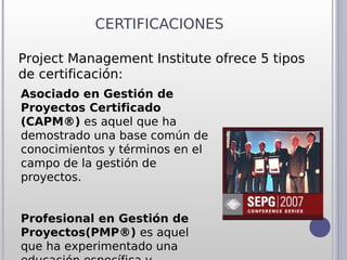 CERTIFICACIONES

Project Management Institute ofrece 5 tipos
de certificación:
Asociado en Gestión de
Proyectos Certificado
(CAPM®) es aquel que ha
demostrado una base común de
conocimientos y términos en el
campo de la gestión de
proyectos.


Profesional en Gestión de
Proyectos(PMP®) es aquel
que ha experimentado una
 
