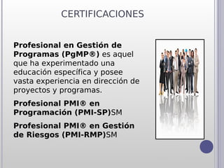 CERTIFICACIONES


Profesional en Gestión de
Programas (PgMP®) es aquel
que ha experimentado una
educación específica y posee
vasta experiencia en dirección de
proyectos y programas.
Profesional PMI® en
Programación (PMI-SP)SM
Profesional PMI® en Gestión
de Riesgos (PMI-RMP)SM
 