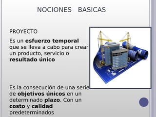 NOCIONES BASICAS


PROYECTO
Es un esfuerzo temporal
que se lleva a cabo para crear
un producto, servicio o
resultado único




Es la consecución de una serie
de objetivos únicos en un
determinado plazo. Con un
costo y calidad
predeterminados
 
