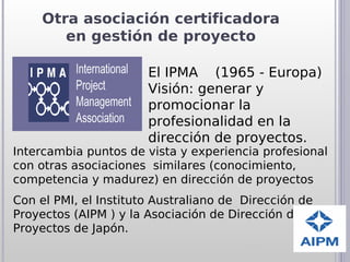 Otra asociación certificadora
        en gestión de proyecto

                       El IPMA (1965 - Europa)
                       Visión: generar y
                       promocionar la
                       profesionalidad en la
                       dirección de proyectos.
Intercambia puntos de vista y experiencia profesional
con otras asociaciones similares (conocimiento,
competencia y madurez) en dirección de proyectos
Con el PMI, el Instituto Australiano de Dirección de
Proyectos (AIPM ) y la Asociación de Dirección de
Proyectos de Japón.
 