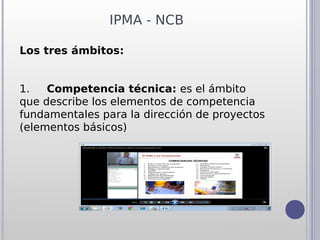 IPMA - NCB

Los tres ámbitos:


1.     Competencia técnica: es el ámbito
que describe los elementos de competencia
fundamentales para la dirección de proyectos
(elementos básicos)
 