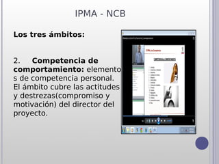 IPMA - NCB

Los tres ámbitos:


2.     Competencia de
comportamiento: elemento
s de competencia personal.
El ámbito cubre las actitudes
y destrezas(compromiso y
motivación) del director del
proyecto.
 