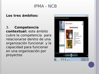 IPMA - NCB

Los tres ámbitos:


3.     Competencia
contextual: este ámbito
cubre la competencia para
relacionarse dentro de una
organización funcional y la
capacidad para funcionar
en una organización por
proyectos
 