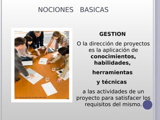 NOCIONES BASICAS


                GESTION
        O la dirección de proyectos
             es la aplicación de
              conocimientos,
               habilidades,
              herramientas
               y técnicas
          a las actividades de un
        proyecto para satisfacer los
           requisitos del mismo.
 