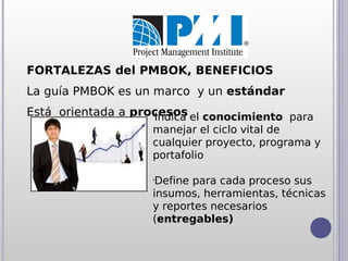 FORTALEZAS del PMBOK, BENEFICIOS
La guía PMBOK es un marco y un estándar
Está orientada a procesos el conocimiento para
                    •
                     Indica
                    manejar el ciclo vital de
                    cualquier proyecto, programa y
                    portafolio

                    •
                     Define para cada proceso sus
                    insumos, herramientas, técnicas
                    y reportes necesarios
                    (entregables)
 