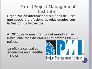 P m i (Project Management
                 Institute)
Organización internacional sin fines de lucro
que asocia a profesionales relacionados con
la Gestión de Proyectos.


A 2011, es la más grande del mundo en su
rubro, con más de 260.000 miembros en 170
países.

La oficina central se
encuentra en Filadelfia
(U.S.A)
 