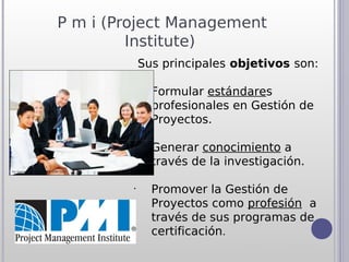 P m i (Project Management
         Institute)
             Sus principales objetivos son:

         •
               Formular estándares
               profesionales en Gestión de
               Proyectos.

         •
               Generar conocimiento a
               través de la investigación.

         •
               Promover la Gestión de
               Proyectos como profesión  a
               través de sus programas de
               certificación.
 