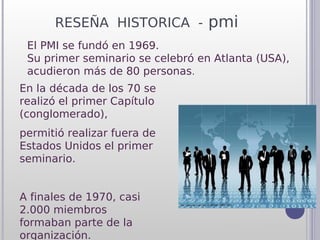 RESEÑA HISTORICA - pmi
 El PMI se fundó en 1969.
 Su primer seminario se celebró en Atlanta (USA),
 acudieron más de 80 personas.
En la década de los 70 se
realizó el primer Capítulo
(conglomerado),
permitió realizar fuera de
Estados Unidos el primer
seminario.


A finales de 1970, casi
2.000 miembros
formaban parte de la
organización.
 