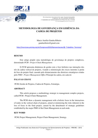 _____________________________________________________________________________




      METODOLOGIA DE GOVERNANÇA EM GERÊNCIA DA
                 CADEIA DE PROJETOS


                             Marco Aurélio Gandra Ribeiro
                              gandraribeiro@gmail.com

   http://inscricoes.pmimg.org.br/Congresso2010/Apresentacoes/@_Trabalhos_Tecnicos/



RESUMO

      Este artigo propõe uma metodologia de governança de projetos complexos,
denominado PCM - Project Chain Management.

       O PCM apresenta dinâmicas de gestão com o foco holístico nas interações dos
nós da cadeia vertical de projetos, visando a minimização dos riscos inerentes à perda
de foco do projeto final, causado pelo distanciamento das diretrizes estratégicas criadas
pelo PMO - Project Management Office Principal da cadeia, em cada nó.

PALAVAS CHAVE

PCM, Gestão de Projetos, Cadeia de Projetos, Estratégia.

ABSTRACT

        This article proposes a methodology strategic to management complex projects,
called PCM - Project Chain Management.

        The PCM show a dynamic management with a holistic focus in the interactions
of nodes in the vertical chain of projects, aimed at minimizing the risks inherent in the
loss of focus in the final project, caused by the detachment of strategic guidelines
established by the major PMO of the Chain Management at each node.

KEY WORD

PCM, Project Management, Project Chain Management, Strategy.



____________________________________________________________________________________
  Artigo Publicado nos Anais do 5º Congresso de Gerenciamento de Projetos – PMI MG – 2010
                                          Página 1
 