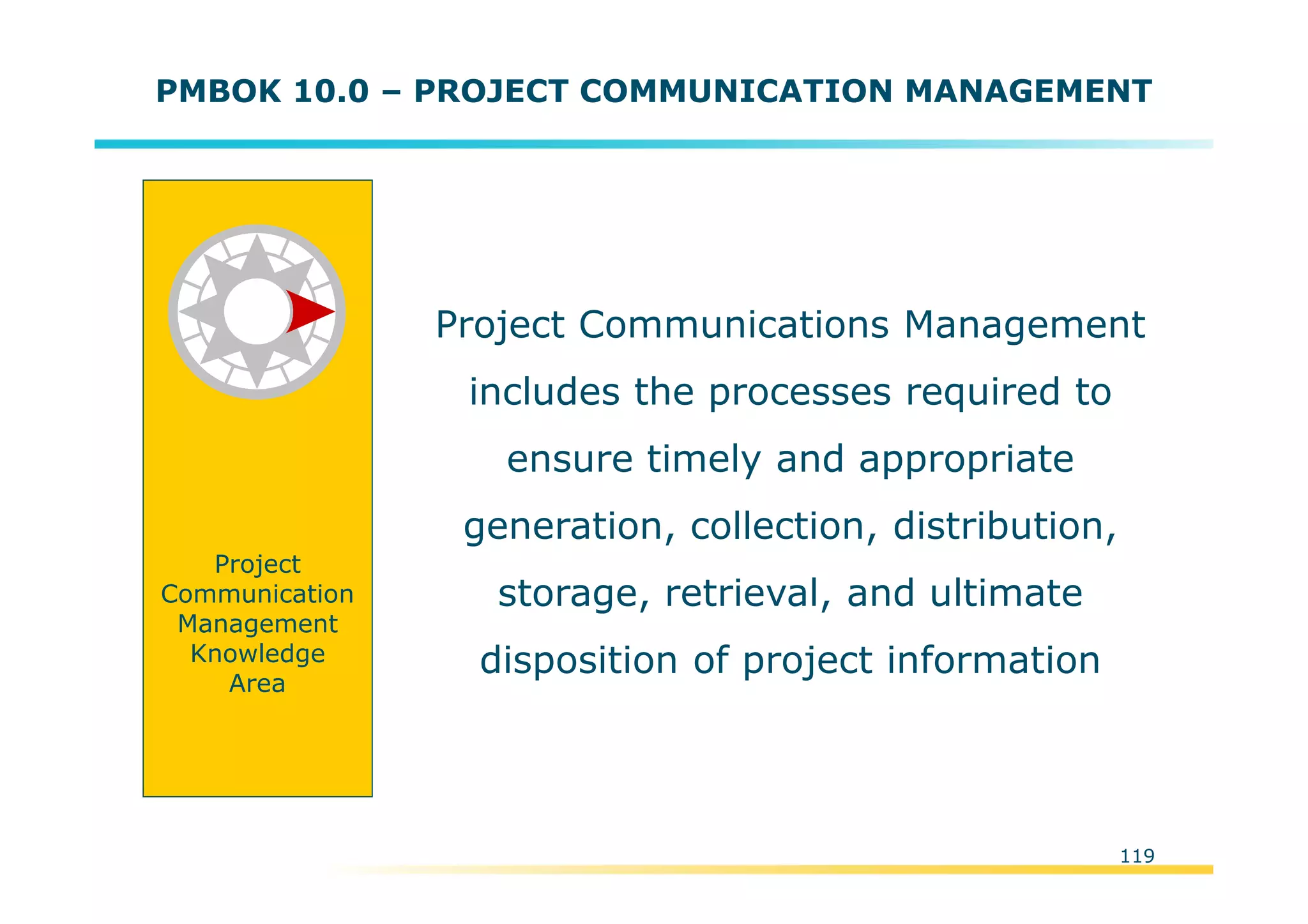 Template:NP00-00-000-ZP-A-PT-0001-000A01
119
PMBOK 10.0 – PROJECT COMMUNICATION MANAGEMENT
Project Communications Management
includes the processes required to
ensure timely and appropriate
generation, collection, distribution,
storage, retrieval, and ultimate
disposition of project information
Project
Communication
Management
Knowledge
Area
 