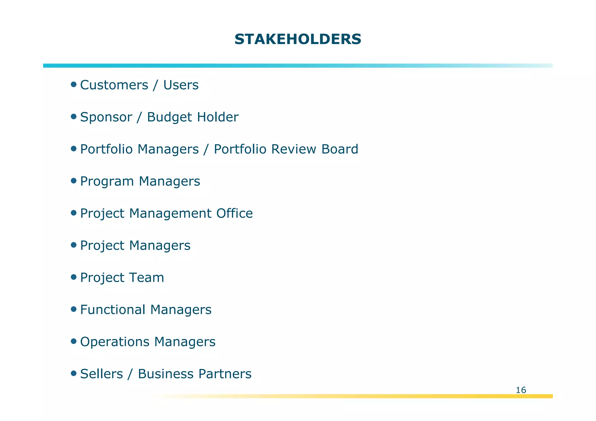 Template:NP00-00-000-ZP-A-PT-0001-000A01
16
STAKEHOLDERS
•Customers / Users
•Sponsor / Budget Holder
•Portfolio Managers / Portfolio Review Board
•Program Managers
•Project Management Office
•Project Managers
•Project Team
•Functional Managers
•Operations Managers
•Sellers / Business Partners
 
