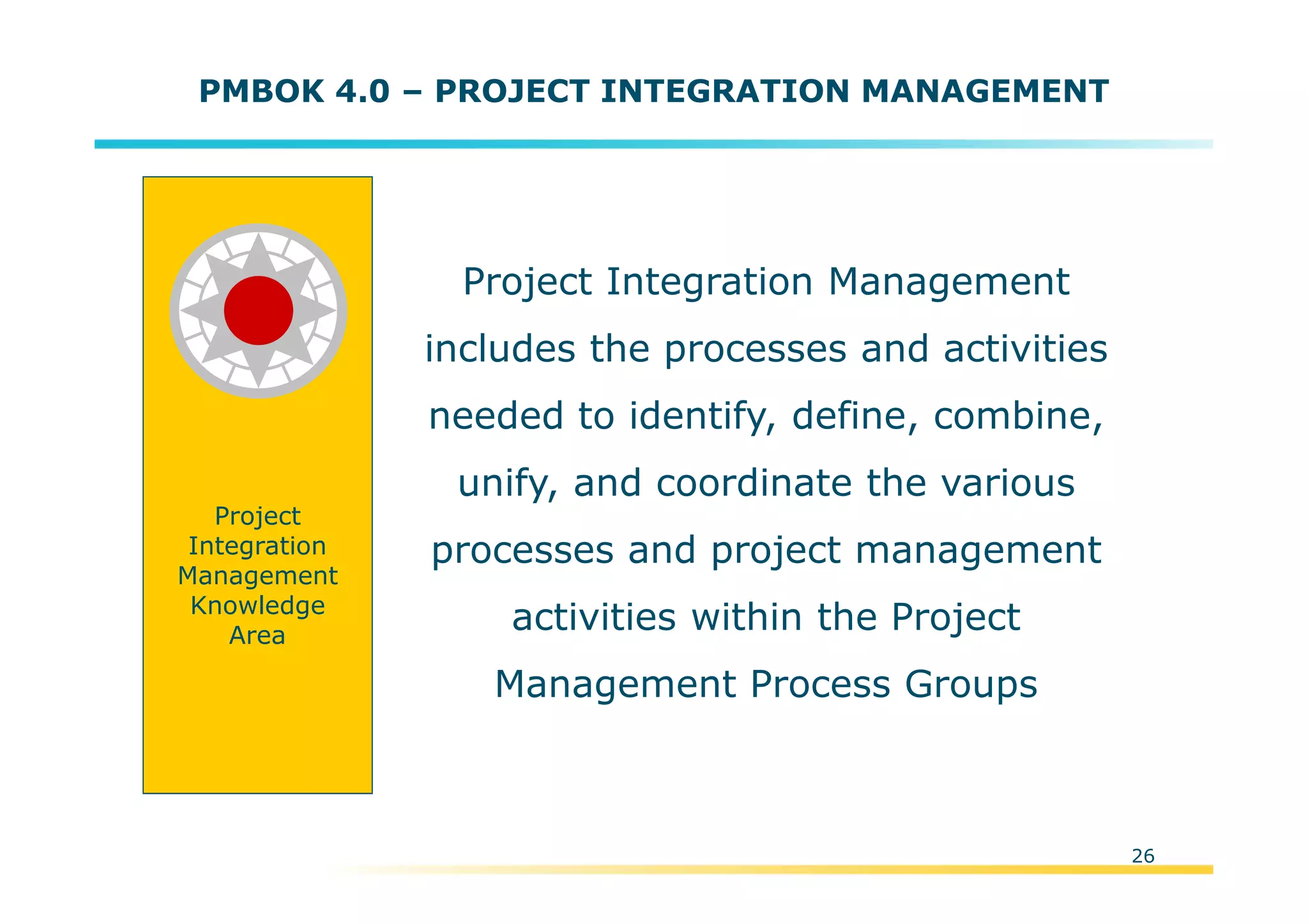 Template:NP00-00-000-ZP-A-PT-0001-000A01
Project Integration Management
includes the processes and activities
needed to identify, define, combine,
unify, and coordinate the various
processes and project management
activities within the Project
Management Process Groups
26
PMBOK 4.0 – PROJECT INTEGRATION MANAGEMENT
Project
Integration
Management
Knowledge
Area
 