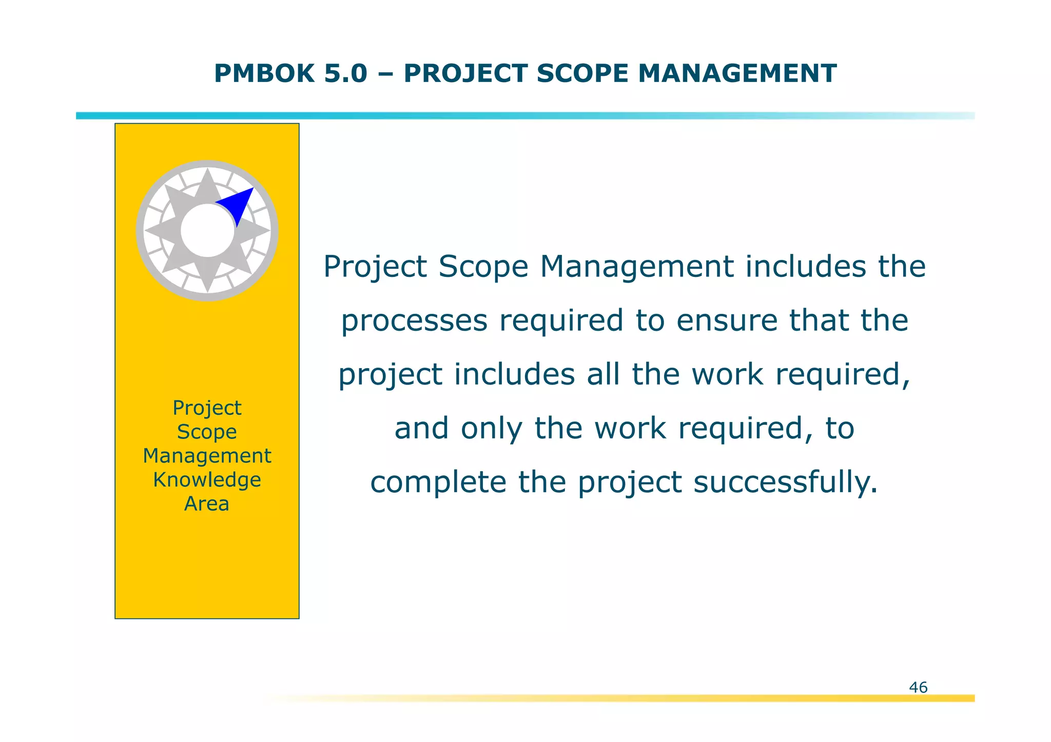 Template:NP00-00-000-ZP-A-PT-0001-000A01
Project Scope Management includes the
processes required to ensure that the
project includes all the work required,
and only the work required, to
complete the project successfully.
Project
Scope
Management
Knowledge
Area
46
PMBOK 5.0 – PROJECT SCOPE MANAGEMENT
 