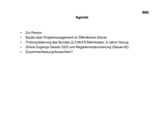 Agenda
• Zur Person
• Studie über Projektmanagement im Öffentlichen Dienst
• IT-Konsolidierung des Bundes (2,3 Mrd € Mehrkosten, 6 Jahre Verzug
• Online Zugangs Gesetz OZG und Registermodernisierung (Steuer-ID)
• Zusammenfassung/Aussichten?
WK
 