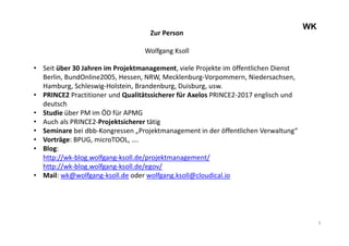 3
WK
Zur Person
Wolfgang Ksoll
• Seit über 30 Jahren im Projektmanagement, viele Projekte im öffentlichen Dienst
Berlin, BundOnline2005, Hessen, NRW, Mecklenburg-Vorpommern, Niedersachsen,
Hamburg, Schleswig-Holstein, Brandenburg, Duisburg, usw.
• PRINCE2 Practitioner und Qualitätssicherer für Axelos PRINCE2-2017 englisch und
deutsch
• Studie über PM im ÖD für APMG
• Auch als PRINCE2-Projektsicherer tätig
• Seminare bei dbb-Kongressen „Projektmanagement in der öffentlichen Verwaltung“
• Vorträge: BPUG, microTOOL, ….
• Blog:
http://wk-blog.wolfgang-ksoll.de/projektmanagement/
http://wk-blog.wolfgang-ksoll.de/egov/
• Mail: wk@wolfgang-ksoll.de oder wolfgang.ksoll@cloudical.io
 