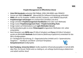 4
WK
Studie
Projekt-Management im Öffentlichen Dienst
• Viele PM-Standards verbreitet PMI PMBoK, GPM, DIN 69901 oder PRINCE2
• Formal seit 2005 V-Modell XT (Wasserfall) für Software-Entwicklung verbindlich
• PMOs oft nur für Projekte. it.NRW und DVZ, Schwerin, nach PRINCE2 dauerhaft
• Projektmanager-Schulungen mit anerkanntem Zertifikat und ohne
• Einige schreiben Projektmanagement Handbücher (Frei oder nach Methode)
• Einige nutzen Projektmanagement-Tools + Projekt-Controlling-Tools
• Einige nutzen auf Arbeitsebene auch agile Methoden (Scrum)
• Auf Bundesebene gibt es einen Flickenteppich eingesetzter Methoden inkl. selbst
entwickelter
• Nach Desastern wie INPOL-neu (75 Mio € Schaden) und Fiscus (125 Mio € Schaden)
wurde am BVA S-O-S Methode durch Externe (McKinsey+CapGemini) entwickelt für das
PM in Großprojekten
(S = Strategische Ausrichtung, O = Organisatorisches Umfeld und S = Systematisches
Vorgehen.“ - Handbuch und Word- und Excel-Templates)
Kompetenzentrum Großprojekte
• Bent Flyvbjerg, University Oxford: Große staatliche Infrastrukturprojekte im Schnitt 60%
über Plan. Ein Grund: Politik setzt zu niedrig an, um anfangs Zustimmung zu bekommen
und sattelt nachher drauf.
 
