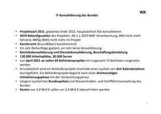 5
WK
IT-Konsolidierung des Bundes
• Projektstart 2015, geplantes Ende 2022, hauptsächlich RZs konsolidieren
• 2019 Rekonfiguration des Projektes: Ab 1.1.2019 BMF Verantwortung, BMI nicht mehr
führend, BMVg (BWI) nicht mehr im Projekt
• Kanzleramt (Braun&Baer) koordinierend
• Ein Jahr Reihenfolge geplant, ein Jahr keine Konsolidierung
• Betriebskonsolidierung und Dienstekonsolidierung, Beschaffungsbündelung
• 130.000 Arbeitsplätze, 30.000 Server
• von April 2021 an sollen 69 Behördenprojekte mit insgesamt 73 Behörden umgesetzt
werden
• Grundsätzlich wird ein Behördenprojekt innerhalb einer Laufzeit von drei Kalenderjahren
durchgeführt. Ein Behördenprojekt beginnt nach einer dreimonatigen
Initialisierungsphase mit der Vorbereitungsphase
• Längere Laufzeit bei Bundespolizei und Wasserstraßen- und Schifffahrtsverwaltung des
Bundes
• Kosten von 3,4 Mrd € sollen um 2,4 Mrd € überschritten werden
 