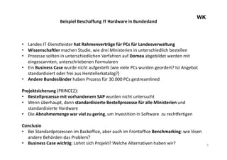 6
WK
Beispiel Beschaffung IT Hardware in Bundesland
• Landes IT-Dienstleister hat Rahmenverträge für PCs für Landesverwaltung
• Wissenschaftler machen Studie, wie drei Ministerien in unterschiedlich bestellen
• Prozesse sollten in unterschiedlichen Verfahren auf Domea abgebildet werden mit
eingescannten, unterschriebenen Formularen
• Ein Business Case wurde nicht aufgestellt (wie viele PCs wurden geordert? Ist Angebot
standardisiert oder frei aus Herstellerkatalog?)
• Andere Bundesländer haben Prozess für 30.000 PCs gestreamlined
Projektsicherung (PRINCE2):
• Bestellprozesse mit vorhandenem SAP wurden nicht untersucht
• Wenn überhaupt, dann standardisierte Bestellprozesse für alle Ministerien und
standardisierte Hardware
• Die Abnahmemenge war viel zu gering, um Investition in Software zu rechtfertigen
Conclusio
• Bei Standardprozessen im Backoffice, aber auch im Frontoffice Benchmarking: wie lösen
andere Behörden das Problem?
• Business Case wichtig: Lohnt sich Projekt? Welche Alternativen haben wir?
 