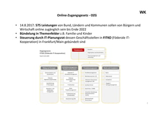 7
WK
Online-Zugangsgesetz - OZG
• 14.8.2017: 575 Leistungen von Bund, Ländern und Kommunen sollen von Bürgern und
Wirtschaft online zugänglich sein bis Ende 2022
• Bündelung in Themenfelder z.B. Familie und Kinder
• Steuerung durch IT-Planungsrat dessen Geschäftsstellen in FITKO (Föderale IT-
Kooperation) in Frankfurt/Main gebündelt sind
 