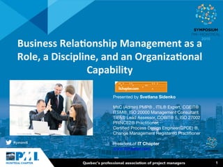 1
Business	
  Rela+onship	
  Management	
  as	
  a	
  
Role,	
  a	
  Discipline,	
  and	
  an	
  Organiza+onal	
  
Capability	
  	
  
Presented by Svetlana Sidenko

MsC (Admin) PMP® , ITIL® Expert, CGEIT®
ITSM®, ISO 20000 Management Consultant
TIPA® Lead Assessor, COBIT® 5, ISO 27002
PRINCE2® Practitioner, 
Certiﬁed Process Design Engineer(CPDE) ®, 
Change Management Registered Practitioner

President of IT Chapter 
www.itchpater.com 
 