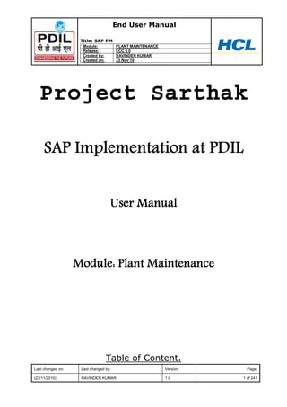 End User Manual
Title: SAP PM
Module: PLANT MAINTENANCE
Release: ECC 6.0
Created by: RAVINDER KUMAR
Created on: 23 Nov‟10
Last changed on: Last changed by: Version: Page:
(23/11/2010) RAVINDER KUMAR 1.0 1 of 241
Project Sarthak
Table of Content.
 
