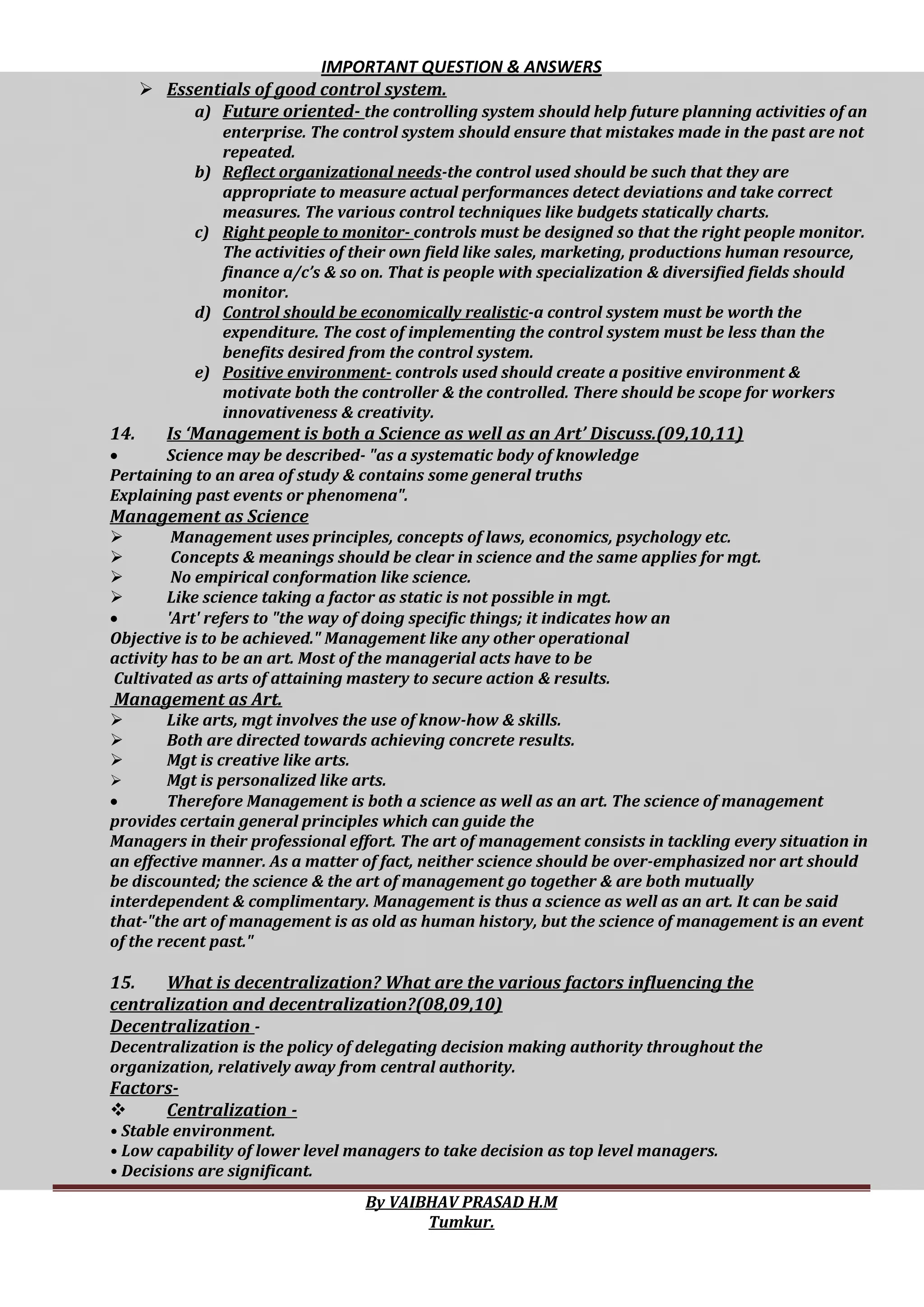 IMPORTANT QUESTION & ANSWERS
By VAIBHAV PRASAD H.M
Tumkur.
 Essentials of good control system.
a) Future oriented- the controlling system should help future planning activities of an
enterprise. The control system should ensure that mistakes made in the past are not
repeated.
b) Reflect organizational needs-the control used should be such that they are
appropriate to measure actual performances detect deviations and take correct
measures. The various control techniques like budgets statically charts.
c) Right people to monitor- controls must be designed so that the right people monitor.
The activities of their own field like sales, marketing, productions human resource,
finance a/c’s & so on. That is people with specialization & diversified fields should
monitor.
d) Control should be economically realistic-a control system must be worth the
expenditure. The cost of implementing the control system must be less than the
benefits desired from the control system.
e) Positive environment- controls used should create a positive environment &
motivate both the controller & the controlled. There should be scope for workers
innovativeness & creativity.
14. Is ‘Management is both a Science as well as an Art’ Discuss.(09,10,11)
 Science may be described- "as a systematic body of knowledge
Pertaining to an area of study & contains some general truths
Explaining past events or phenomena".
Management as Science
 Management uses principles, concepts of laws, economics, psychology etc.
 Concepts & meanings should be clear in science and the same applies for mgt.
 No empirical conformation like science.
 Like science taking a factor as static is not possible in mgt.
 'Art' refers to "the way of doing specific things; it indicates how an
Objective is to be achieved." Management like any other operational
activity has to be an art. Most of the managerial acts have to be
Cultivated as arts of attaining mastery to secure action & results.
Management as Art.
 Like arts, mgt involves the use of know-how & skills.
 Both are directed towards achieving concrete results.
 Mgt is creative like arts.
 Mgt is personalized like arts.
 Therefore Management is both a science as well as an art. The science of management
provides certain general principles which can guide the
Managers in their professional effort. The art of management consists in tackling every situation in
an effective manner. As a matter of fact, neither science should be over-emphasized nor art should
be discounted; the science & the art of management go together & are both mutually
interdependent & complimentary. Management is thus a science as well as an art. It can be said
that-"the art of management is as old as human history, but the science of management is an event
of the recent past."
15. What is decentralization? What are the various factors influencing the
centralization and decentralization?(08,09,10)
Decentralization -
Decentralization is the policy of delegating decision making authority throughout the
organization, relatively away from central authority.
Factors-
 Centralization -
• Stable environment.
• Low capability of lower level managers to take decision as top level managers.
• Decisions are significant.
 