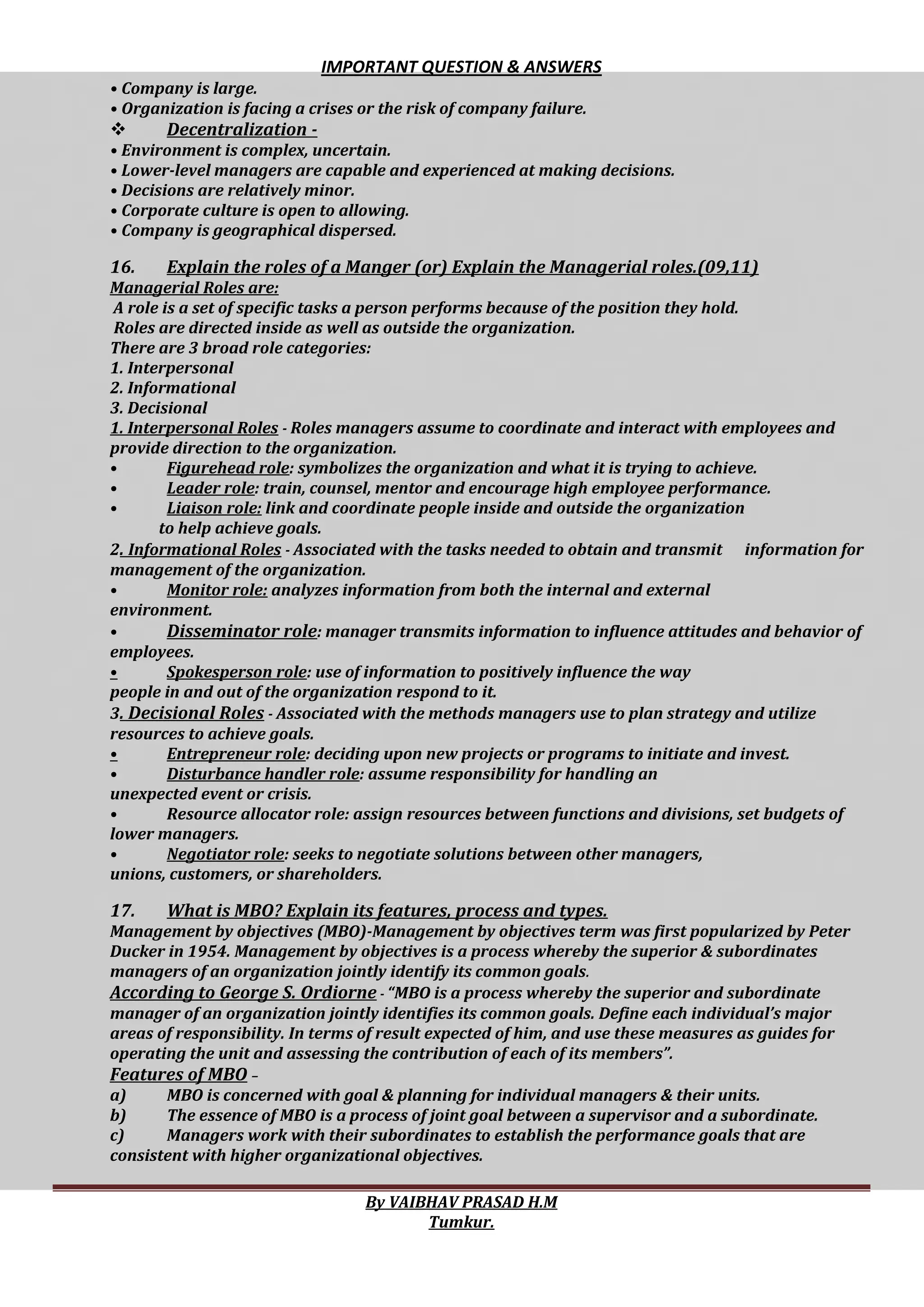 IMPORTANT QUESTION & ANSWERS
By VAIBHAV PRASAD H.M
Tumkur.
• Company is large.
• Organization is facing a crises or the risk of company failure.
 Decentralization -
• Environment is complex, uncertain.
• Lower-level managers are capable and experienced at making decisions.
• Decisions are relatively minor.
• Corporate culture is open to allowing.
• Company is geographical dispersed.
16. Explain the roles of a Manger (or) Explain the Managerial roles.(09,11)
Managerial Roles are:
A role is a set of specific tasks a person performs because of the position they hold.
Roles are directed inside as well as outside the organization.
There are 3 broad role categories:
1. Interpersonal
2. Informational
3. Decisional
1. Interpersonal Roles - Roles managers assume to coordinate and interact with employees and
provide direction to the organization.
• Figurehead role: symbolizes the organization and what it is trying to achieve.
• Leader role: train, counsel, mentor and encourage high employee performance.
• Liaison role: link and coordinate people inside and outside the organization
to help achieve goals.
2. Informational Roles - Associated with the tasks needed to obtain and transmit information for
management of the organization.
• Monitor role: analyzes information from both the internal and external
environment.
• Disseminator role: manager transmits information to influence attitudes and behavior of
employees.
• Spokesperson role: use of information to positively influence the way
people in and out of the organization respond to it.
3. Decisional Roles - Associated with the methods managers use to plan strategy and utilize
resources to achieve goals.
• Entrepreneur role: deciding upon new projects or programs to initiate and invest.
• Disturbance handler role: assume responsibility for handling an
unexpected event or crisis.
• Resource allocator role: assign resources between functions and divisions, set budgets of
lower managers.
• Negotiator role: seeks to negotiate solutions between other managers,
unions, customers, or shareholders.
17. What is MBO? Explain its features, process and types.
Management by objectives (MBO)-Management by objectives term was first popularized by Peter
Ducker in 1954. Management by objectives is a process whereby the superior & subordinates
managers of an organization jointly identify its common goals.
According to George S. Ordiorne - “MBO is a process whereby the superior and subordinate
manager of an organization jointly identifies its common goals. Define each individual’s major
areas of responsibility. In terms of result expected of him, and use these measures as guides for
operating the unit and assessing the contribution of each of its members”.
Features of MBO –
a) MBO is concerned with goal & planning for individual managers & their units.
b) The essence of MBO is a process of joint goal between a supervisor and a subordinate.
c) Managers work with their subordinates to establish the performance goals that are
consistent with higher organizational objectives.
 